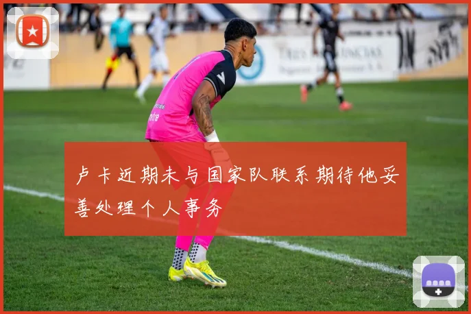 卢卡近期未与国家队联系期待他妥善处理个人事务